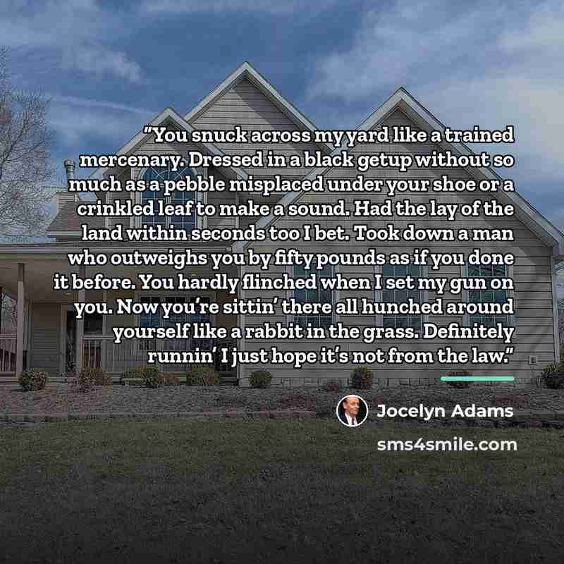 “You snuck across my yard like a trained mercenary. Dressed in a black getup without so much as a pebble misplaced under your shoe or a crinkled leaf to make a sound. Had the lay of the land within seconds too I bet. Took down a man who outweighs you by fifty pounds as if you done it before. You…” quote by Jocelyn Adams