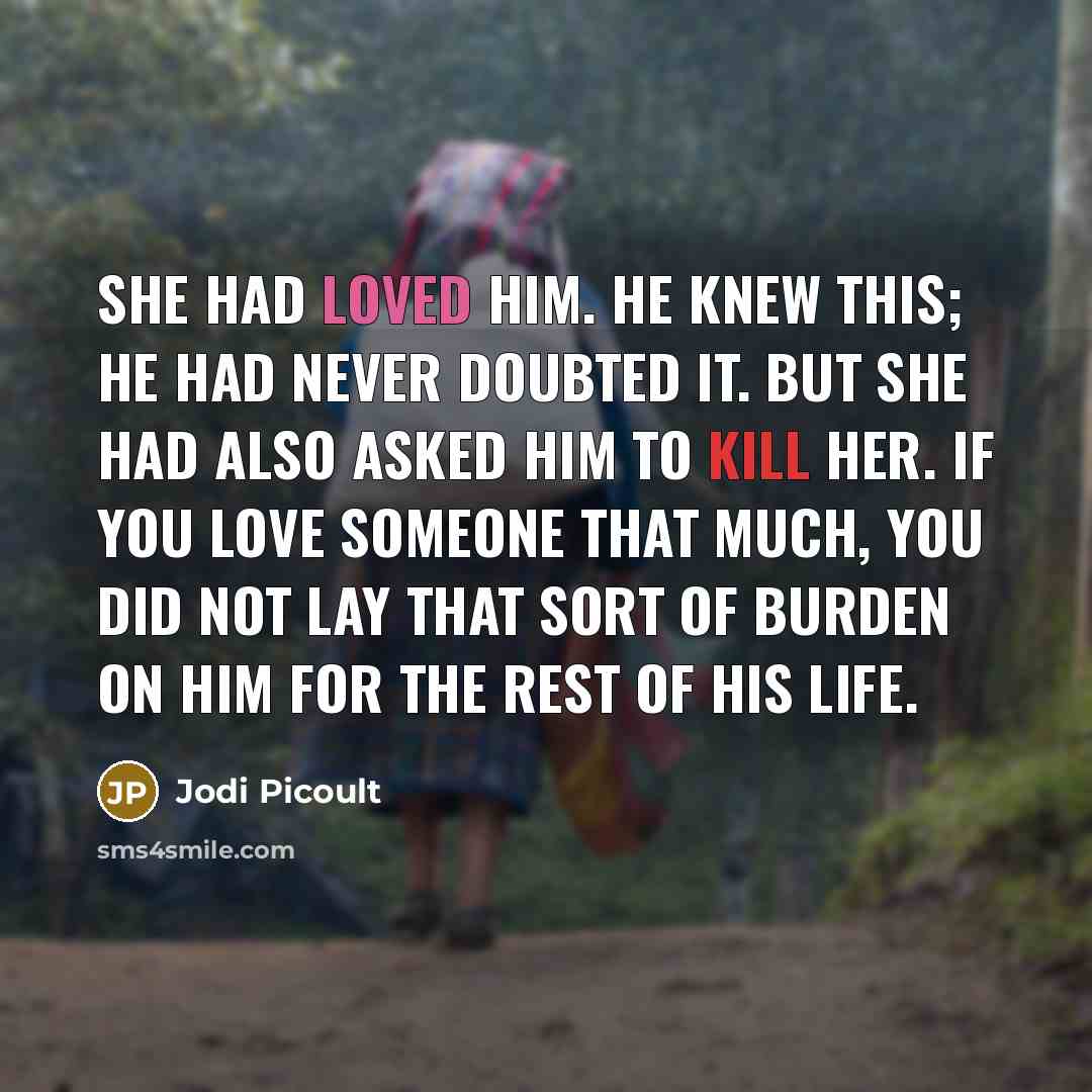 “She had loved him. He knew this; he had never doubted it. But she had also asked him to kill her. If you love someone that much, you did not lay that sort of burden on him for the rest of his life.” quote by Jodi Picoult