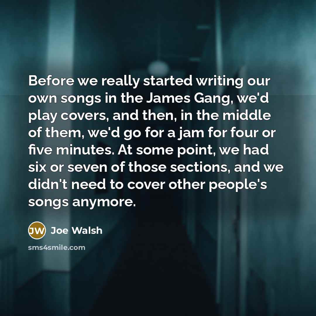 “Before we really started writing our own songs in the James Gang, we'd play covers, and then, in the middle of them, we'd go for a jam for four or five minutes. At some point, we had six or seven of those sections, and we didn't need to cover other people's songs anymore.” quote by Joe Walsh