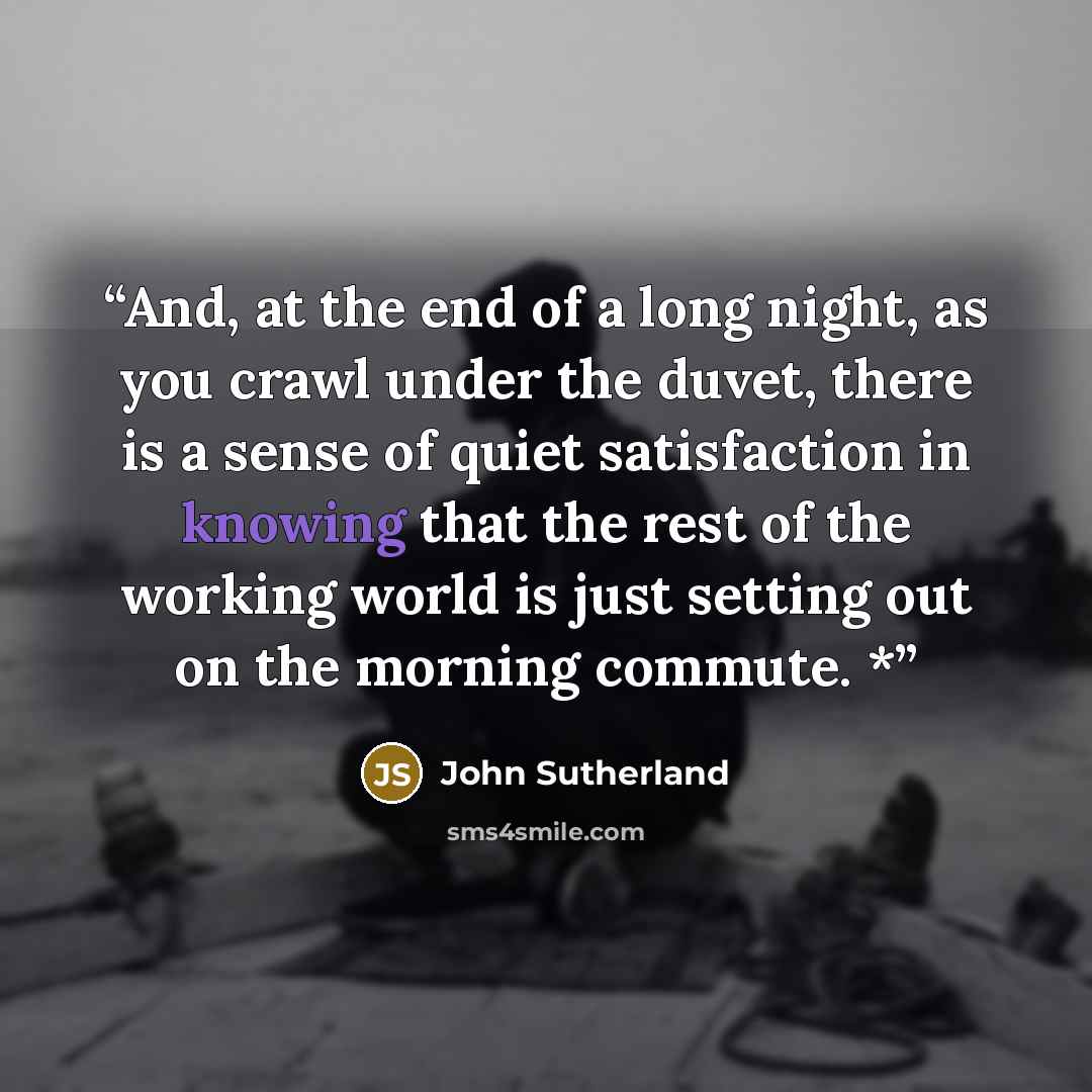 “And, at the end of a long night, as you crawl under the duvet, there is a sense of quiet satisfaction in knowing that the rest of the working world is just setting out on the morning commute. *” quote by John Sutherland