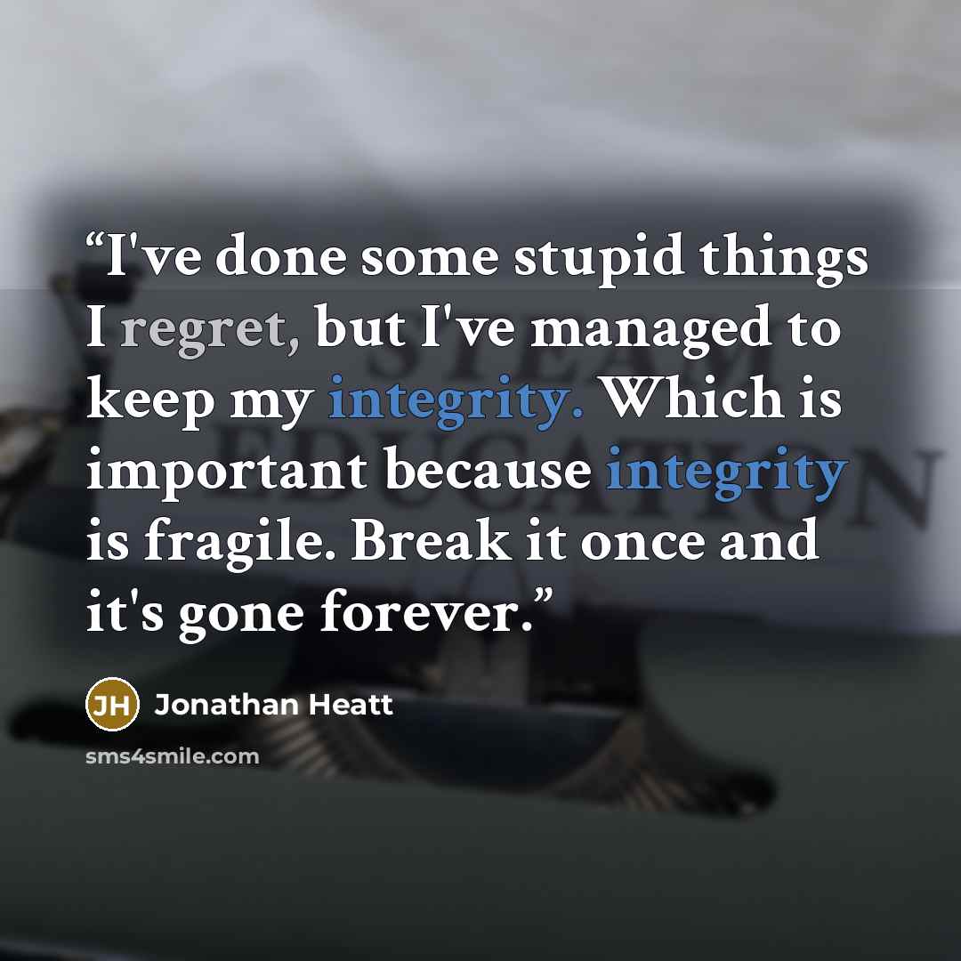 “I've done some stupid things I regret, but I've managed to keep my integrity. Which is important because integrity is fragile. Break it once and it's gone forever.” quote by Jonathan Heatt