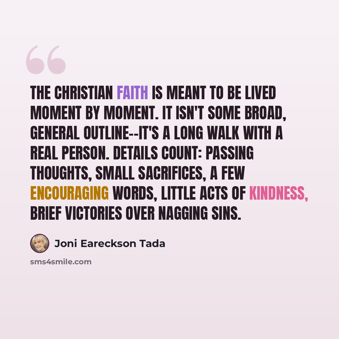 “The Christian faith is meant to be lived moment by moment. It isn't some broad, general outline--it's a long walk with a real Person. Details count: passing thoughts, small sacrifices, a few encouraging words, little acts of kindness, brief victories over nagging sins.” quote by Joni Eareckson Tada