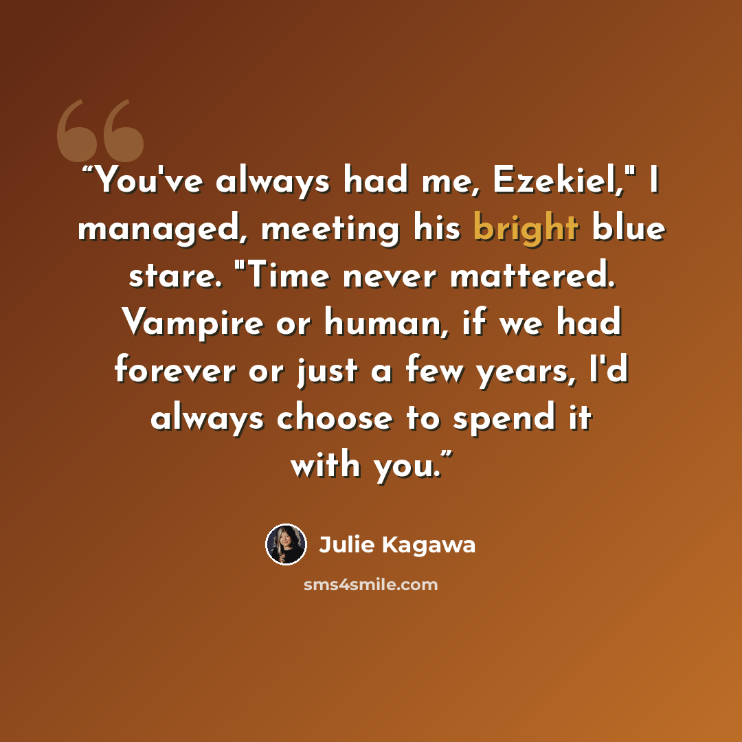 “You've always had me, Ezekiel," I managed, meeting his bright blue stare. "Time never mattered. Vampire or human, if we had forever or just a few years, I'd always choose to spend it with you.” quote by Julie Kagawa