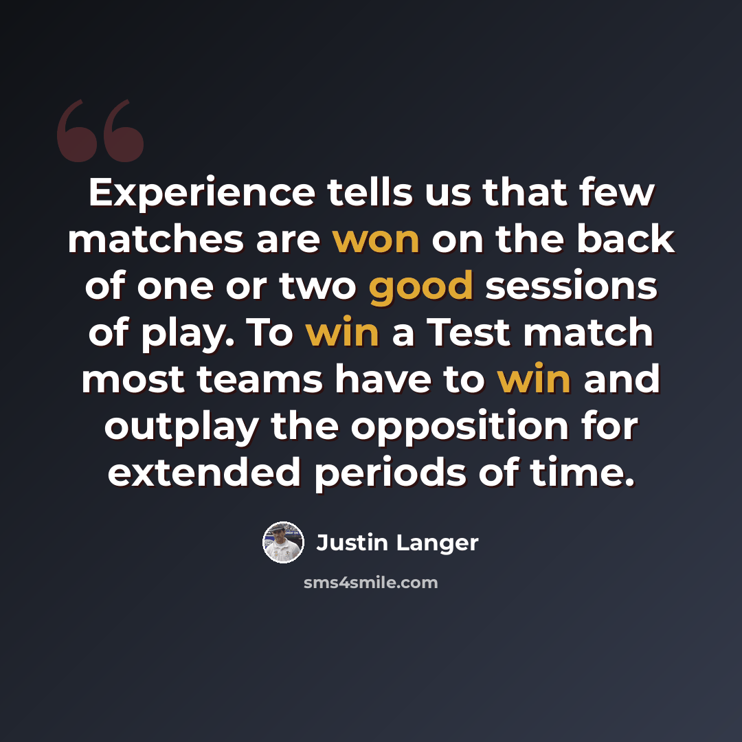 “Experience tells us that few matches are won on the back of one or two good sessions of play. To win a Test match most teams have to win and outplay the opposition for extended periods of time.” quote by Justin Langer
