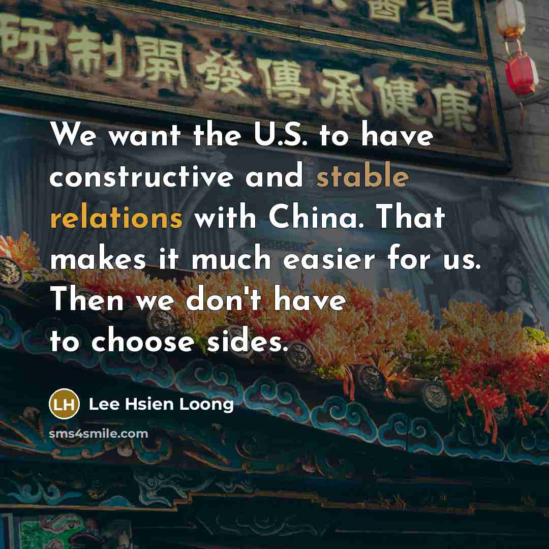 “We want the U.S. to have constructive and stable relations with China. That makes it much easier for us. Then we don't have to choose sides.” quote by Lee Hsien Loong
