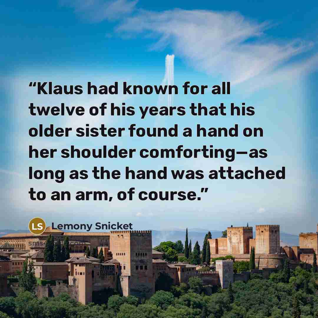 “Klaus had known for all twelve of his years that his older sister found a hand on her shoulder comforting—as long as the hand was attached to an arm, of course.” quote by Lemony Snicket