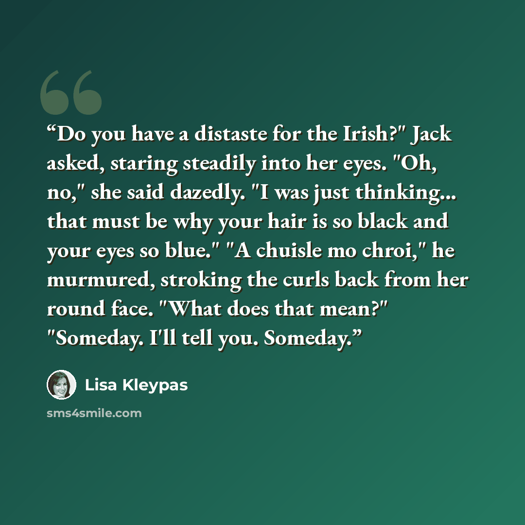 “Do you have a distaste for the Irish?" Jack asked, staring steadily into her eyes. "Oh, no," she said dazedly. "I was just thinking... that must be why your hair is so black and your eyes so blue." "A chuisle mo chroi," he murmured, stroking the curls back from her round face. "What does that…” quote by Lisa Kleypas