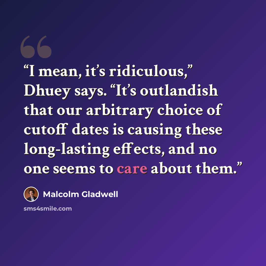 “I mean, it’s ridiculous,” Dhuey says. “It’s outlandish that our arbitrary choice of cutoff dates is causing these long-lasting effects, and no one seems to care about them.” quote by Malcolm Gladwell