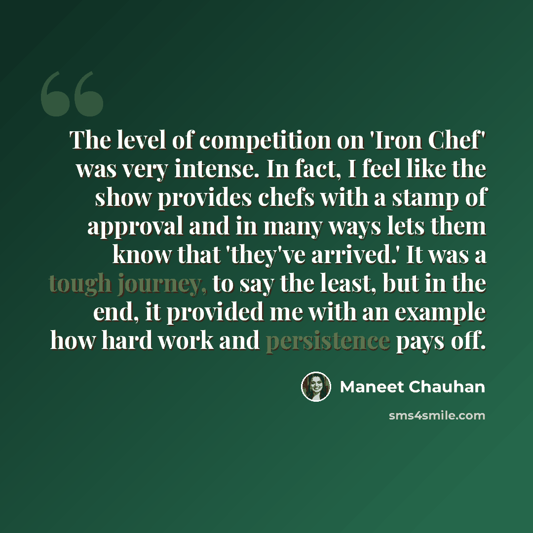 “The level of competition on 'Iron Chef' was very intense. In fact, I feel like the show provides chefs with a stamp of approval and in many ways lets them know that 'they've arrived.' It was a tough journey, to say the least, but in the end, it provided me with an example how hard work and…” quote by Maneet Chauhan