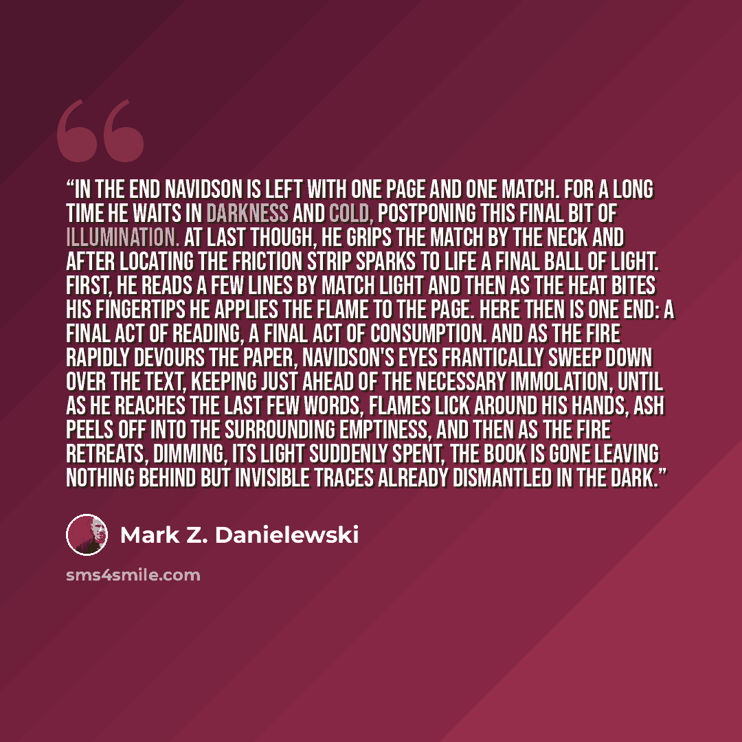 “In the end Navidson is left with one page and one match. For a long time he waits in darkness and cold, postponing this final bit of illumination. At last though, he grips the match by the neck and after locating the friction strip sparks to life a final ball of light. First, he reads a few lines…” quote by Mark Z. Danielewski