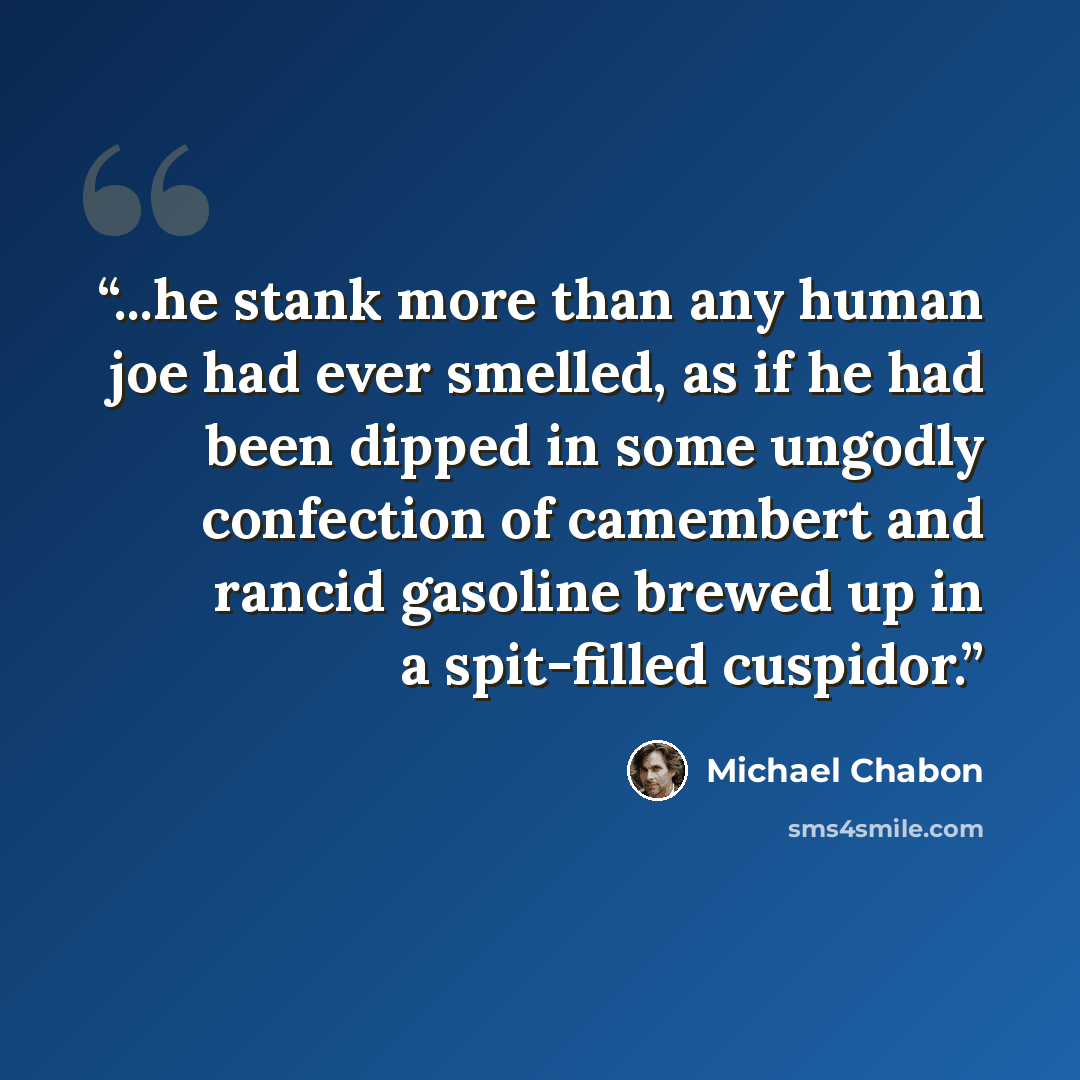 “...he stank more than any human joe had ever smelled, as if he had been dipped in some ungodly confection of camembert and rancid gasoline brewed up in a spit-filled cuspidor.” quote by Michael Chabon