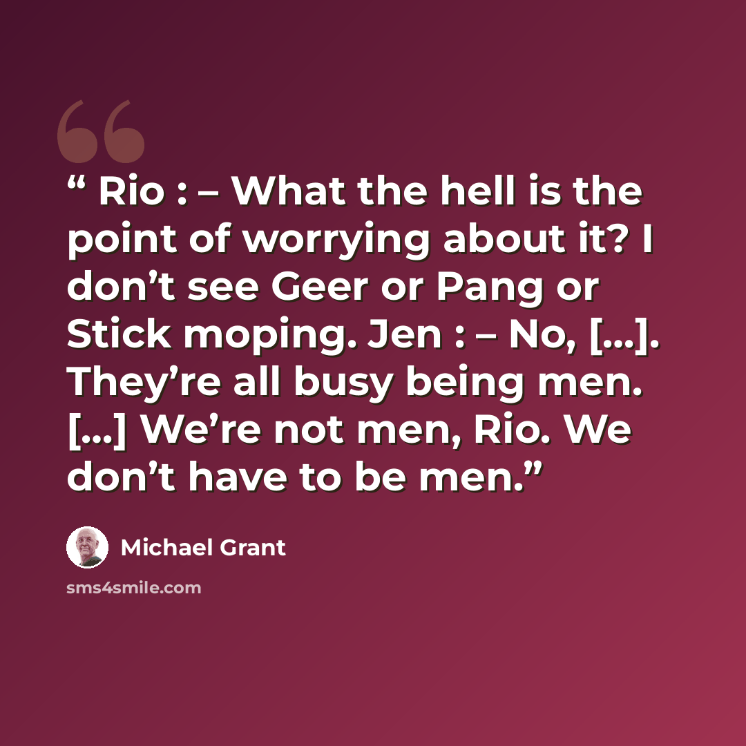 “Rio : – What the hell is the point of worrying about it? I don’t see Geer or Pang or Stick moping. Jen : – No, […]. They’re all busy being men. […] We’re not men, Rio. We don’t have to be men.” quote by Michael Grant