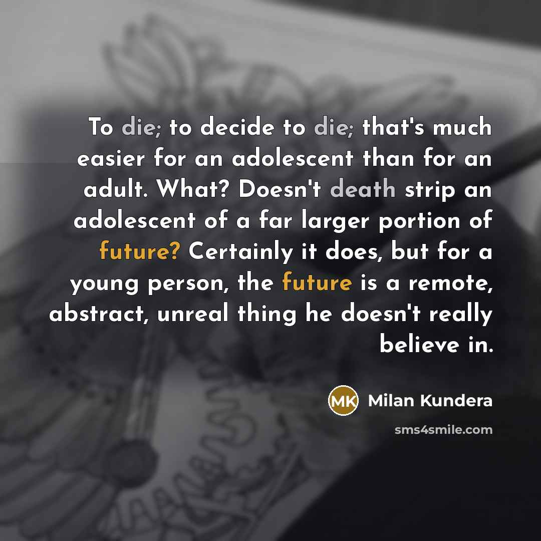 “To die; to decide to die; that's much easier for an adolescent than for an adult. What? Doesn't death strip an adolescent of a far larger portion of future? Certainly it does, but for a young person, the future is a remote, abstract, unreal thing he doesn't really believe in.” quote by Milan Kundera