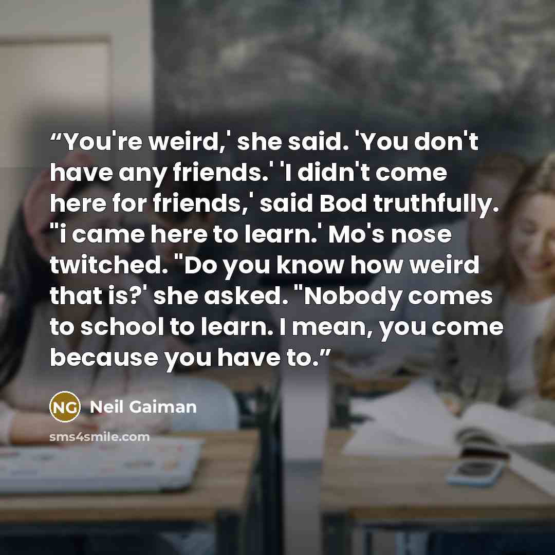 “You're weird,' she said. 'You don't have any friends.' 'I didn't come here for friends,' said Bod truthfully. "i came here to learn.' Mo's nose twitched. "Do you know how weird that is?' she asked. "Nobody comes to school to learn. I mean, you come because you have to.” quote by Neil Gaiman