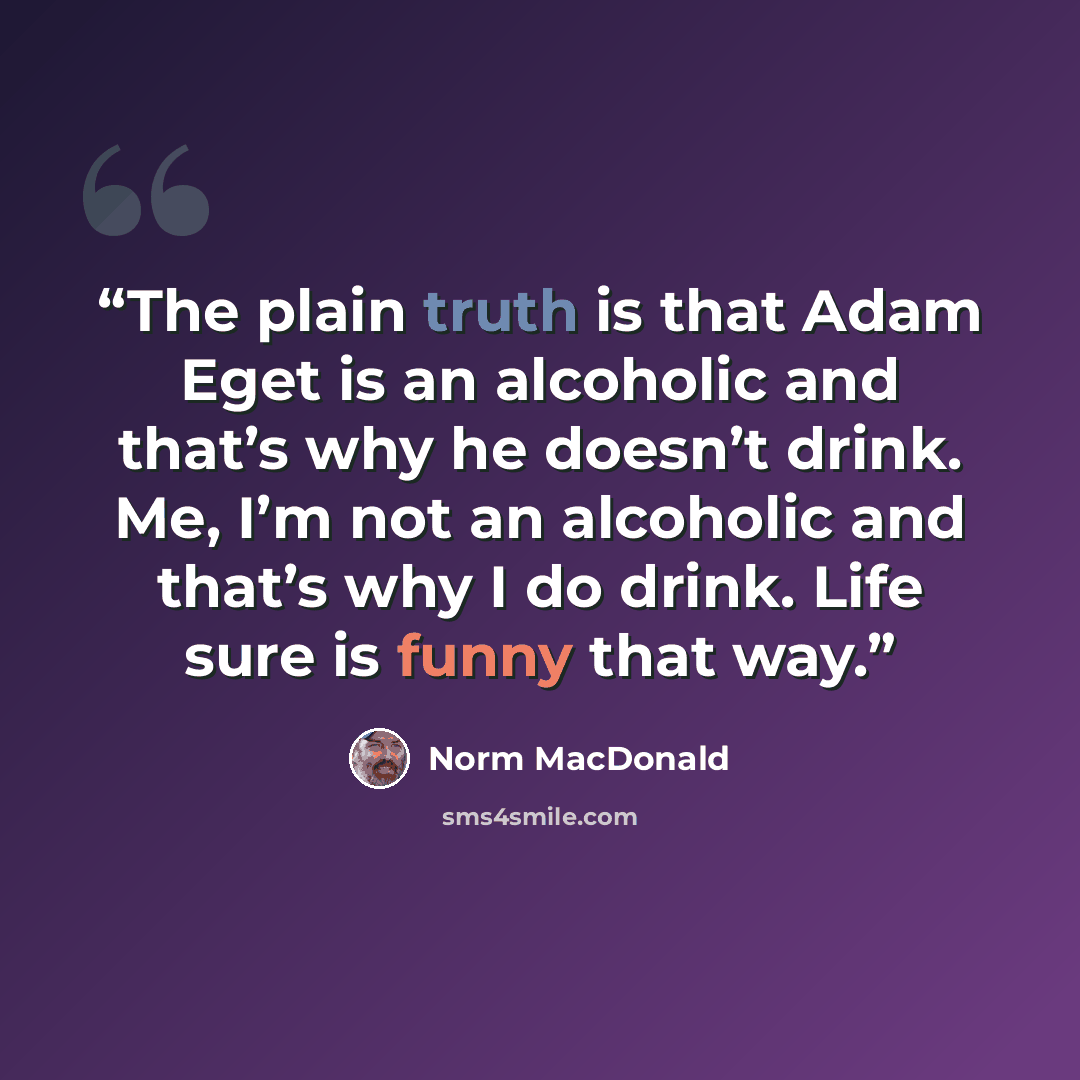 “The plain truth is that Adam Eget is an alcoholic and that’s why he doesn’t drink. Me, I’m not an alcoholic and that’s why I do drink. Life sure is funny that way.” quote by Norm Macdonald