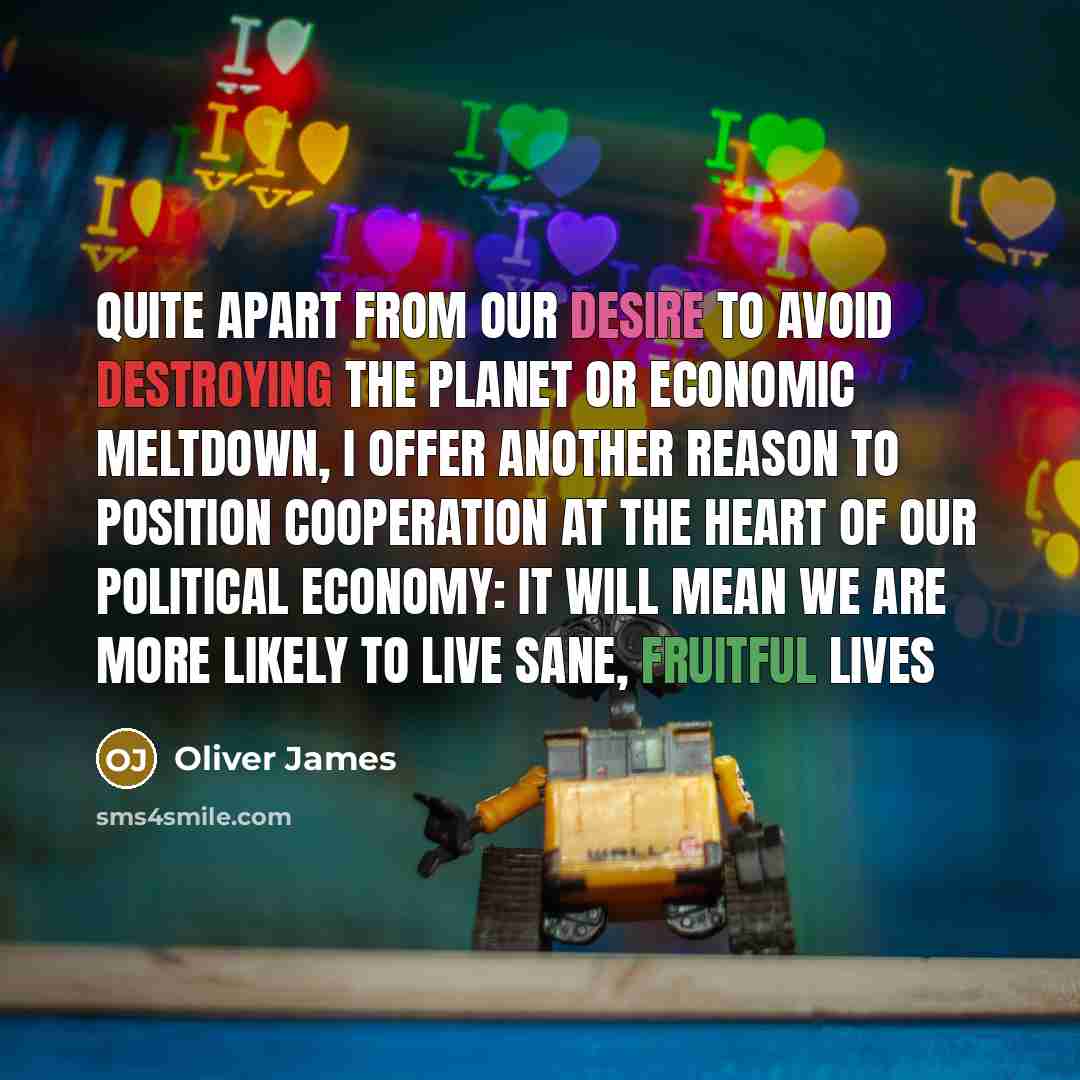 “Quite apart from our desire to avoid destroying the planet or economic meltdown, I offer another reason to position cooperation at the heart of our political economy: it will mean we are more likely to live sane, fruitful lives” quote by Oliver James