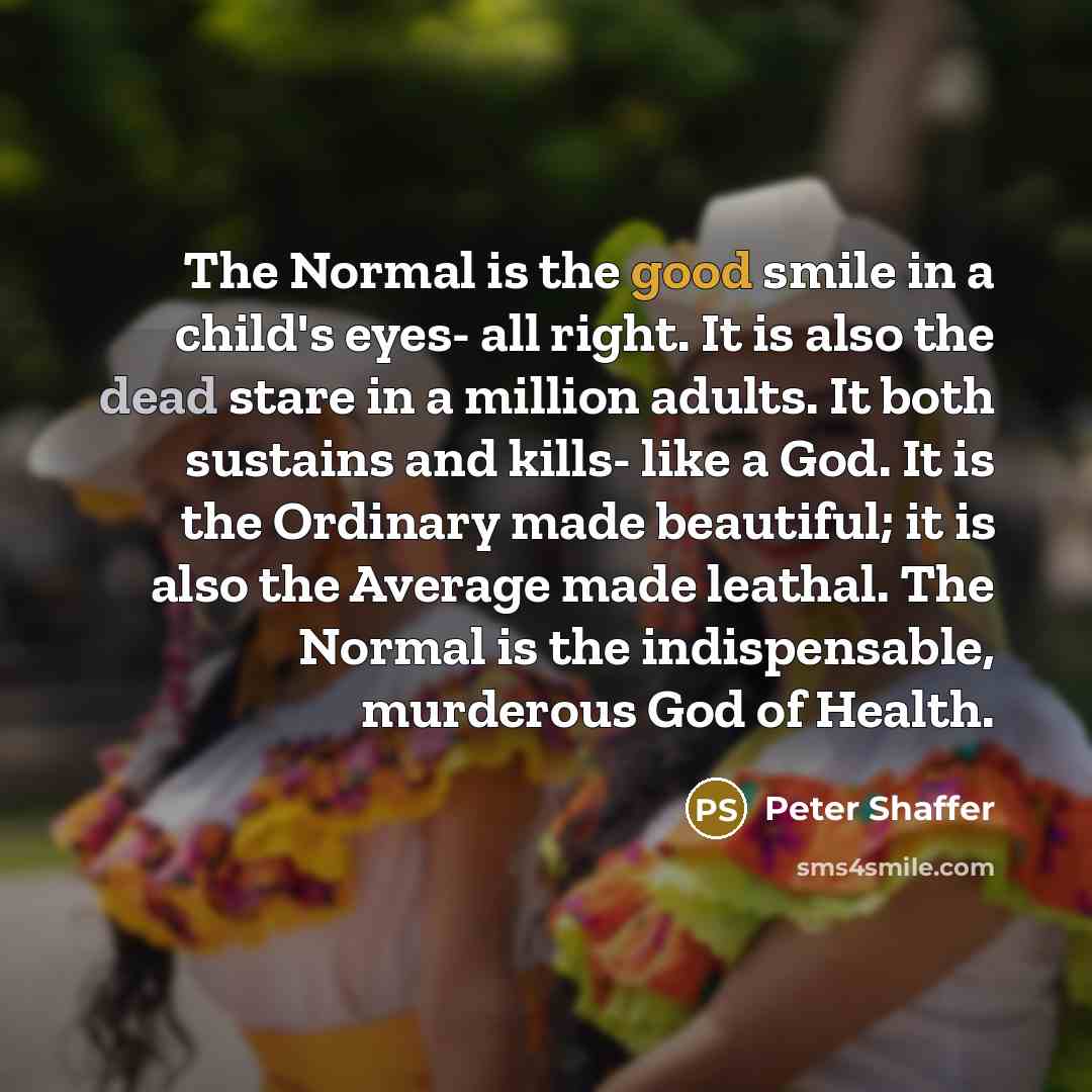 “The Normal is the good smile in a child's eyes- all right. It is also the dead stare in a million adults. It both sustains and kills- like a God. It is the Ordinary made beautiful; it is also the Average made leathal. The Normal is the indispensable, murderous God of Health.” quote by Peter Shaffer