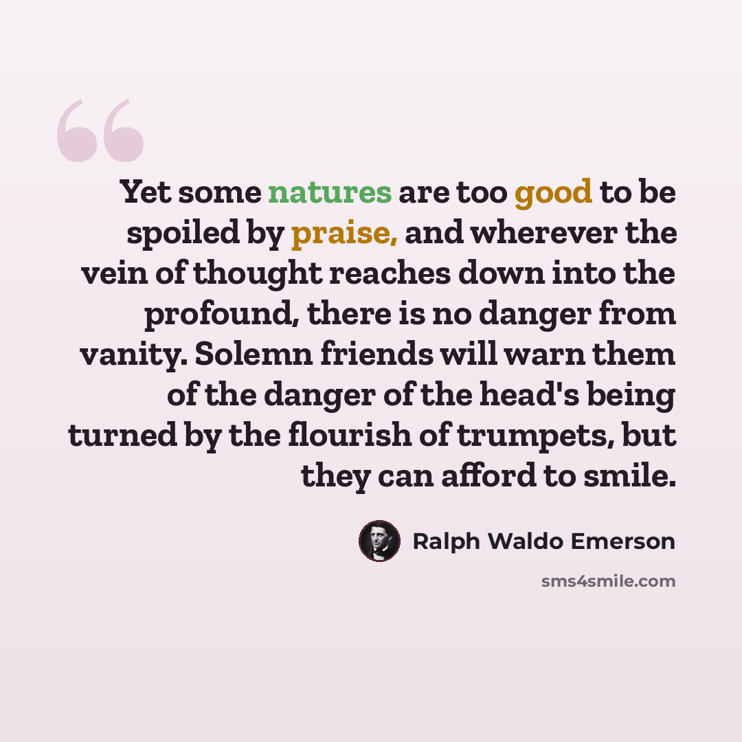 “Yet some natures are too good to be spoiled by praise, and wherever the vein of thought reaches down into the profound, there is no danger from vanity. Solemn friends will warn them of the danger of the head's being turned by the flourish of trumpets, but they can afford to smile.” quote by Ralph Waldo Emerson