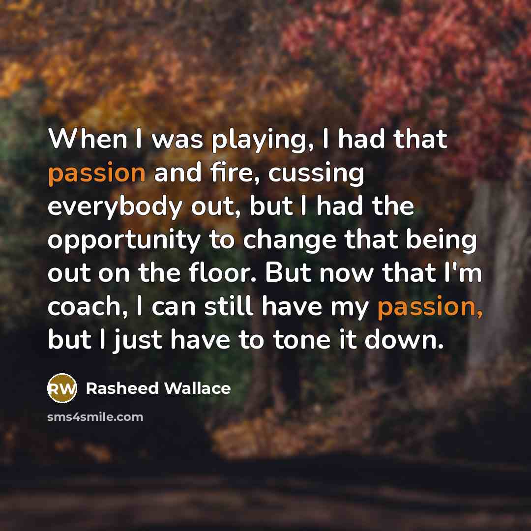 “When I was playing, I had that passion and fire, cussing everybody out, but I had the opportunity to change that being out on the floor. But now that I'm coach, I can still have my passion, but I just have to tone it down.” quote by Rasheed Wallace