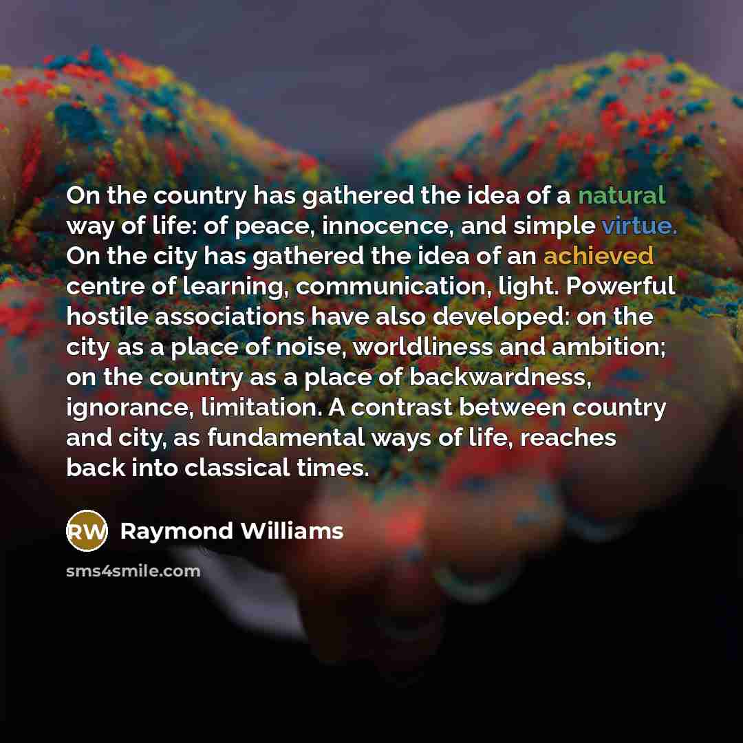 “On the country has gathered the idea of a natural way of life: of peace, innocence, and simple virtue. On the city has gathered the idea of an achieved centre of learning, communication, light. Powerful hostile associations have also developed: on the city as a place of noise, worldliness and…” quote by Raymond Williams