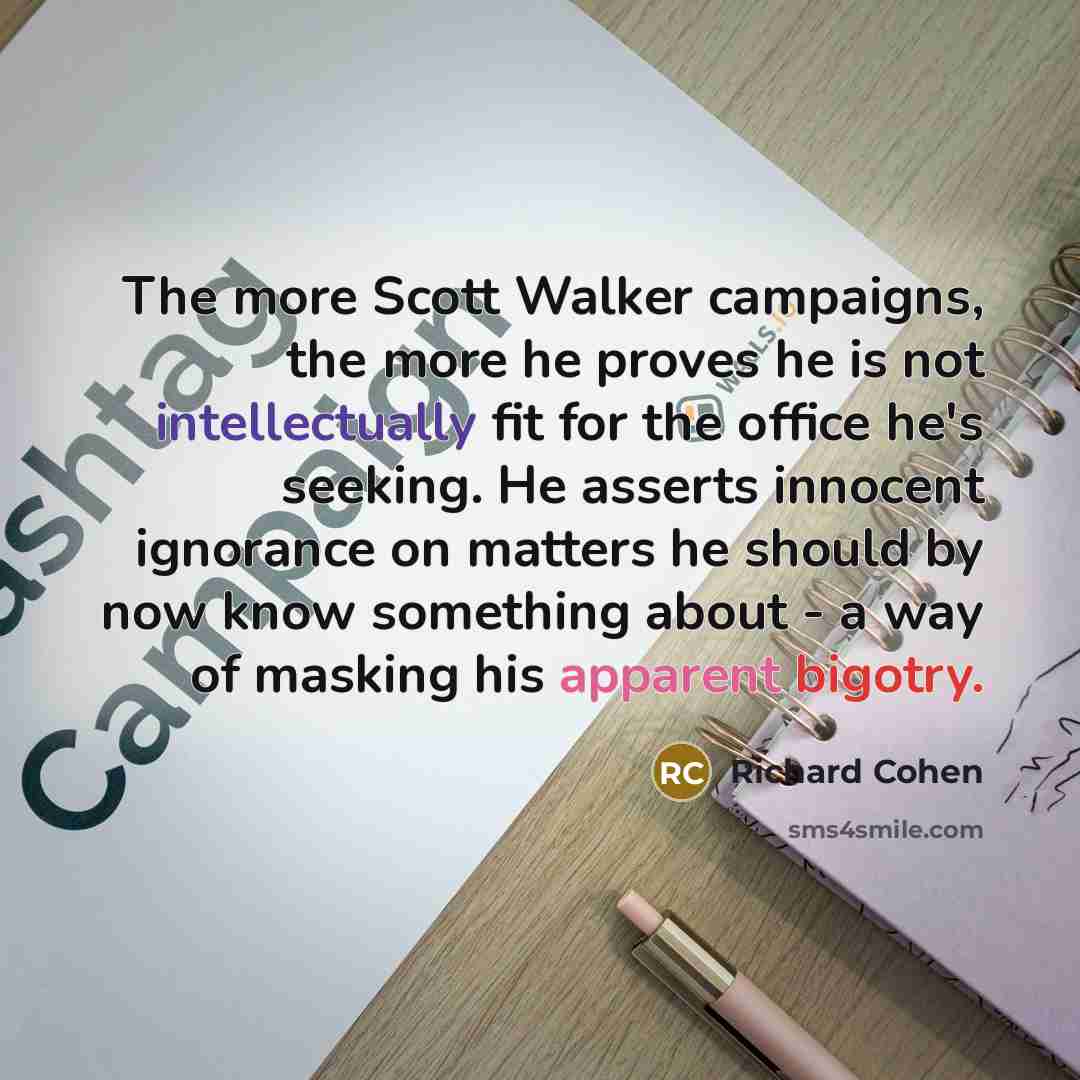 “The more Scott Walker campaigns, the more he proves he is not intellectually fit for the office he's seeking. He asserts innocent ignorance on matters he should by now know something about - a way of masking his apparent bigotry.” quote by Richard Cohen