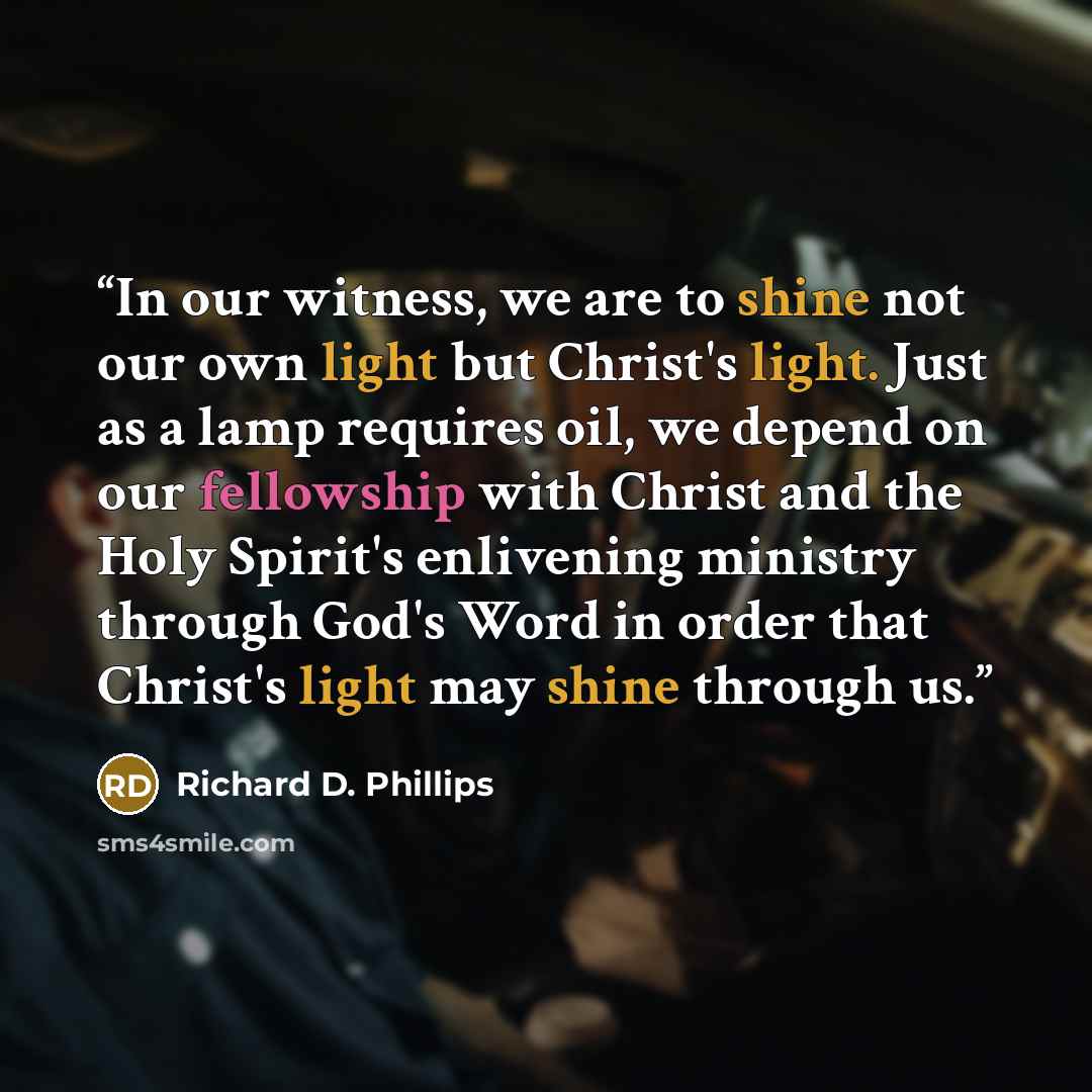 “In our witness, we are to shine not our own light but Christ's light. Just as a lamp requires oil, we depend on our fellowship with Christ and the Holy Spirit's enlivening ministry through God's Word in order that Christ's light may shine through us.” quote by Richard D. Phillips