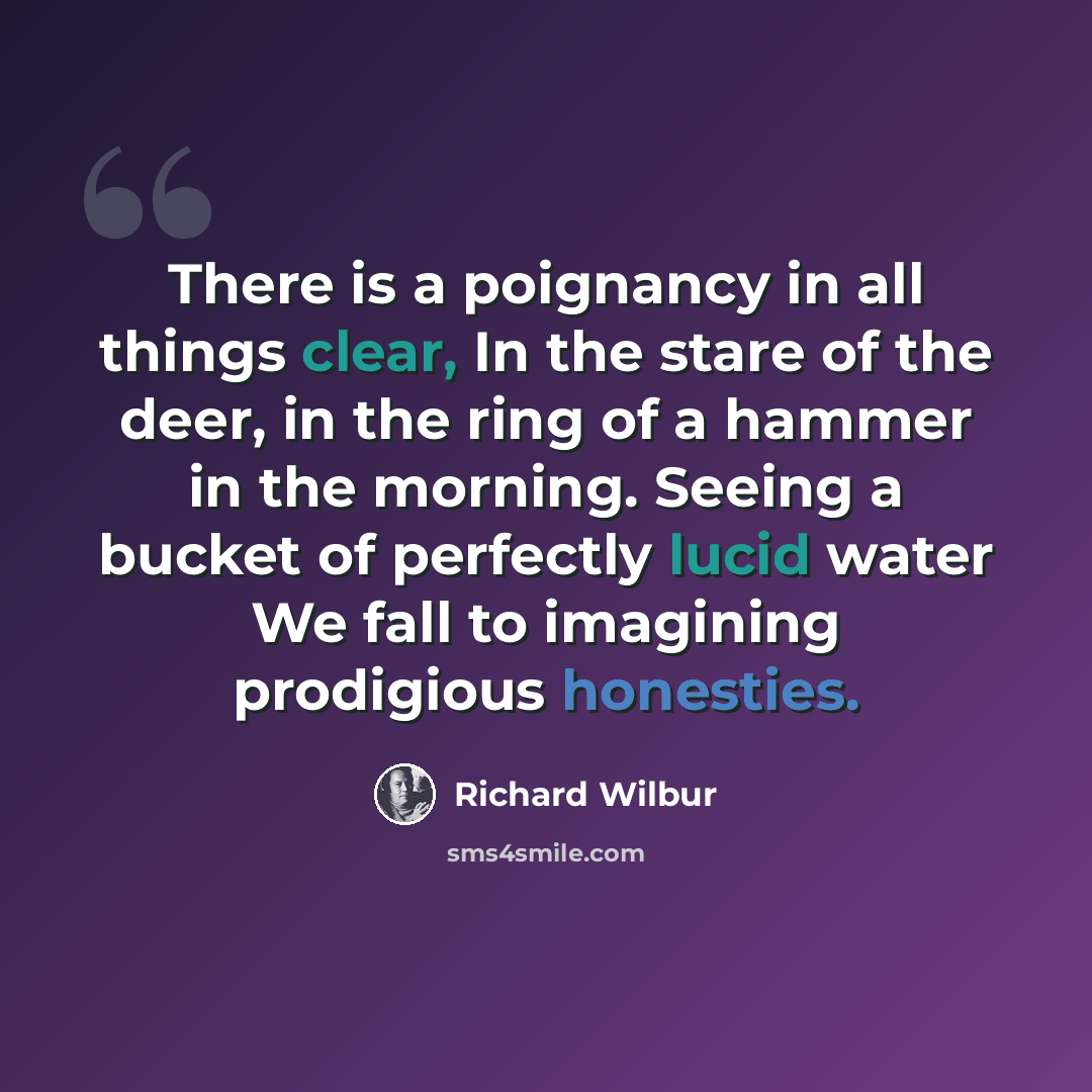 “There is a poignancy in all things clear, In the stare of the deer, in the ring of a hammer in the morning. Seeing a bucket of perfectly lucid water We fall to imagining prodigious honesties.” quote by Richard Wilbur
