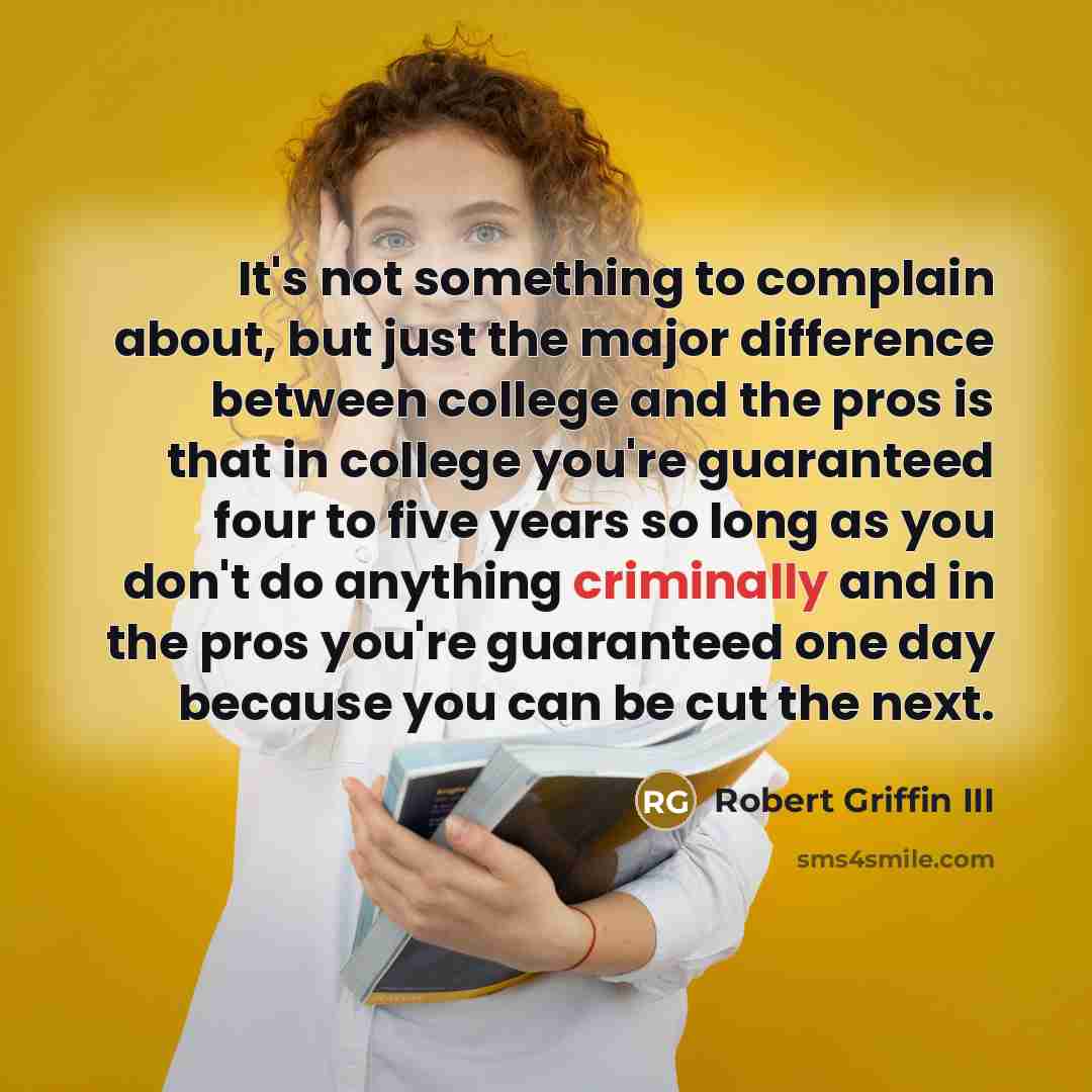 “It's not something to complain about, but just the major difference between college and the pros is that in college you're guaranteed four to five years so long as you don't do anything criminally and in the pros you're guaranteed one day because you can be cut the next.” quote by Robert Griffin III