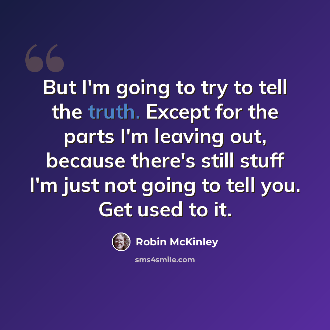 “But I'm going to try to tell the truth. Except for the parts I'm leaving out, because there's still stuff I'm just not going to tell you. Get used to it.” quote by Robin McKinley