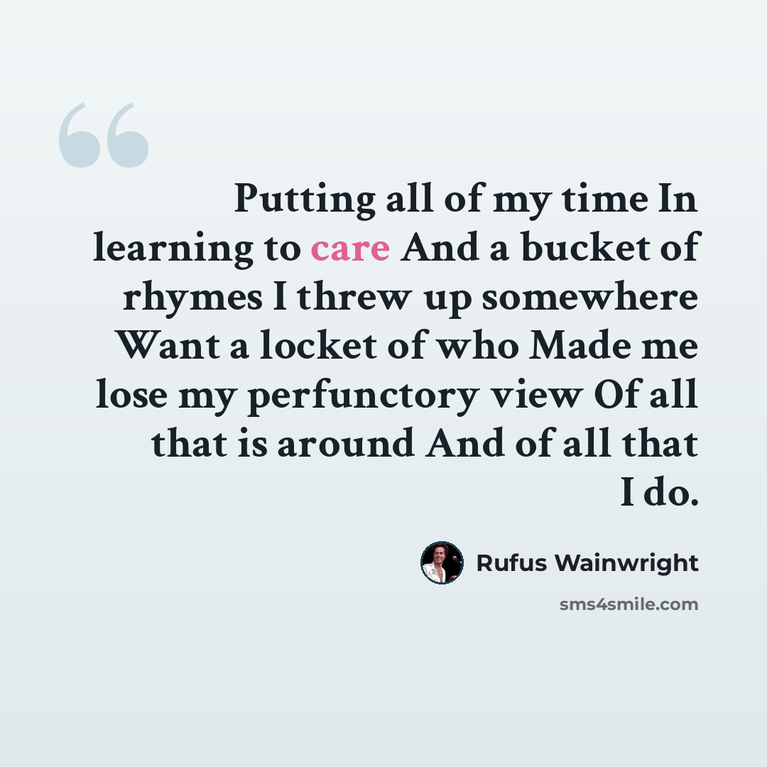 “Putting all of my time In learning to care And a bucket of rhymes I threw up somewhere Want a locket of who Made me lose my perfunctory view Of all that is around And of all that I do.” quote by Rufus Wainwright
