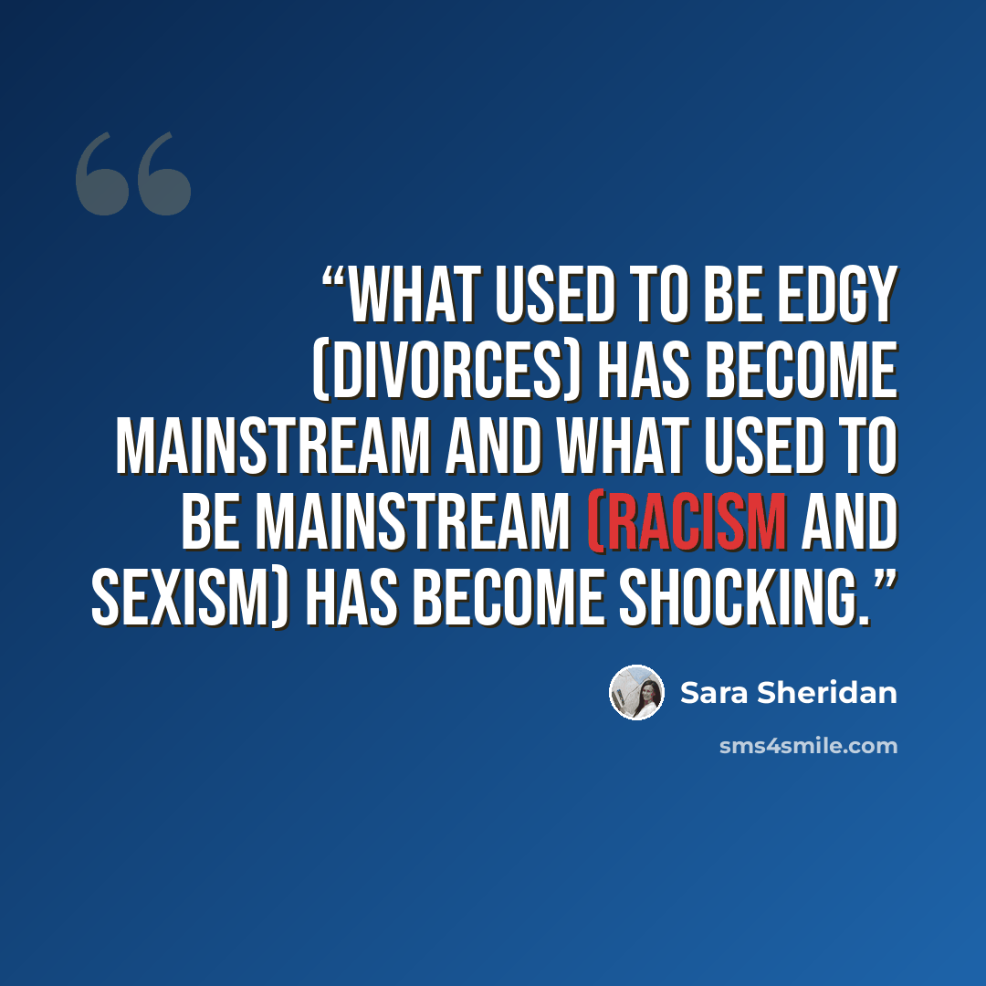 “What used to be edgy (divorces) has become mainstream and what used to be mainstream (racism and sexism) has become shocking.” quote by Sara Sheridan
