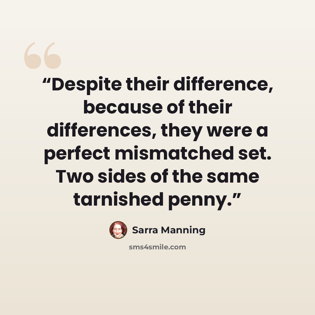 “Despite their difference, because of their differences, they were a perfect mismatched set. Two sides of the same tarnished penny.” quote by Sarra Manning