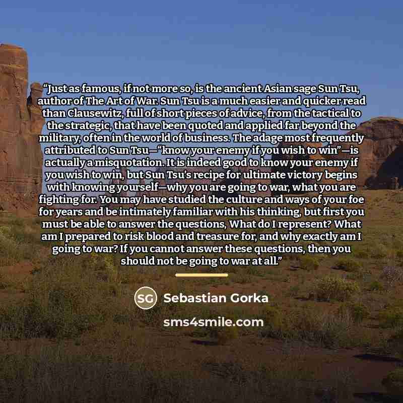 “Just as famous, if not more so, is the ancient Asian sage Sun Tsu, author of The Art of War. Sun Tsu is a much easier and quicker read than Clausewitz, full of short pieces of advice, from the tactical to the strategic, that have been quoted and applied far beyond the military, often in the world…” quote by Sebastian Gorka