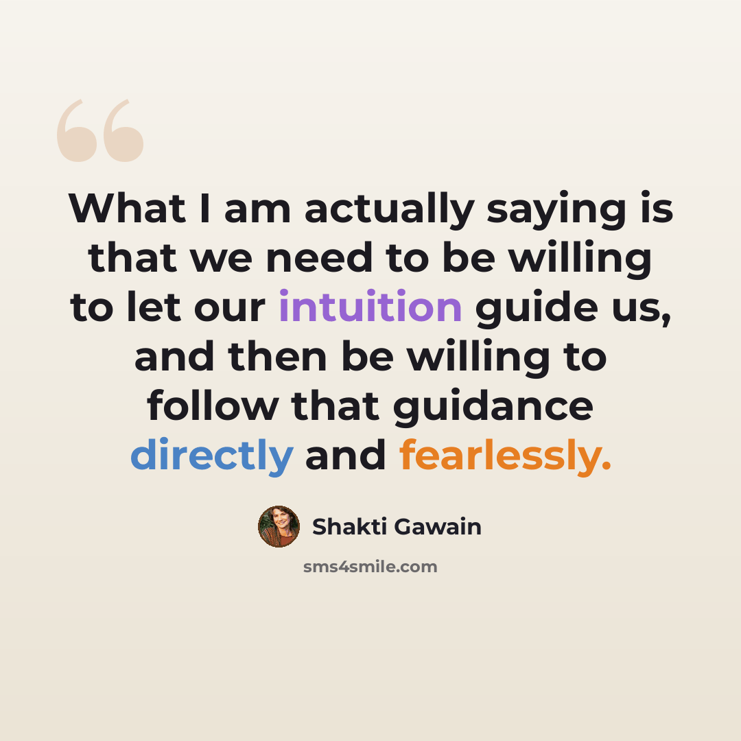 “What I am actually saying is that we need to be willing to let our intuition guide us, and then be willing to follow that guidance directly and fearlessly.” quote by Shakti Gawain