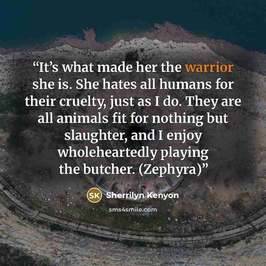 “It’s what made her the warrior she is. She hates all humans for their cruelty, just as I do. They are all animals fit for nothing but slaughter, and I enjoy wholeheartedly playing the butcher. (Zephyra)” quote by Sherrilyn Kenyon