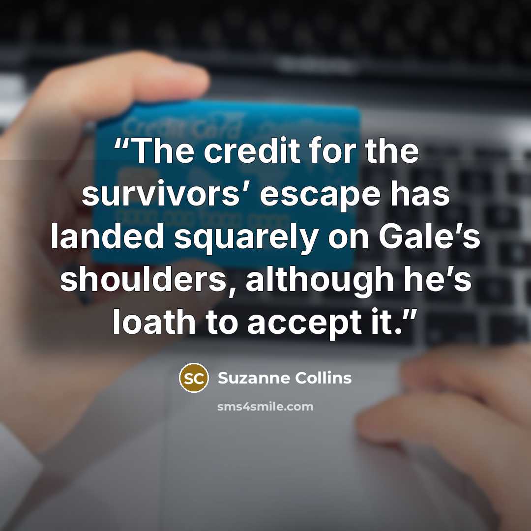 “The credit for the survivors’ escape has landed squarely on Gale’s shoulders, although he’s loath to accept it.” quote by Suzanne Collins