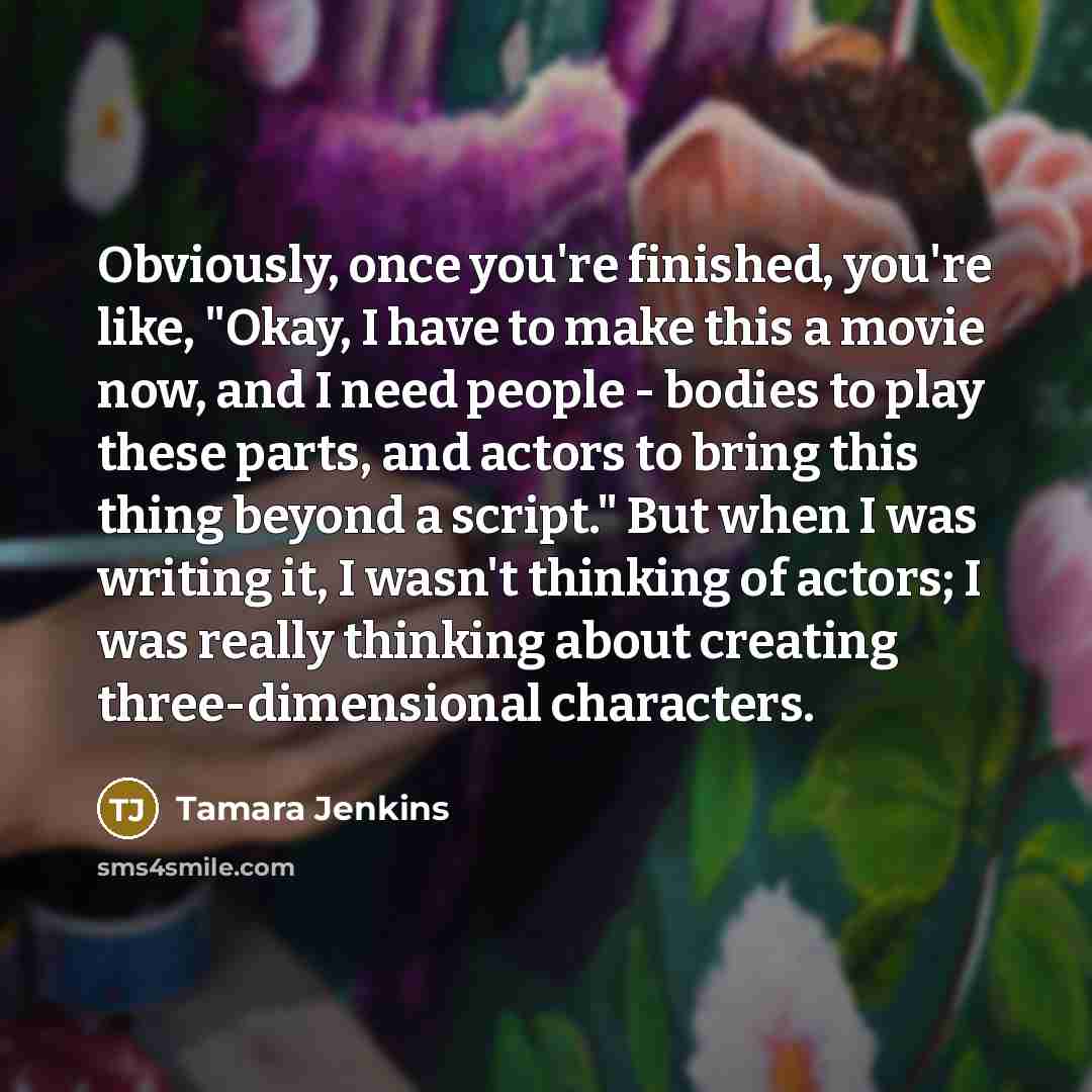“Obviously, once you're finished, you're like, "Okay, I have to make this a movie now, and I need people - bodies to play these parts, and actors to bring this thing beyond a script." But when I was writing it, I wasn't thinking of actors; I was really thinking about creating three-dimensional…” quote by Tamara Jenkins