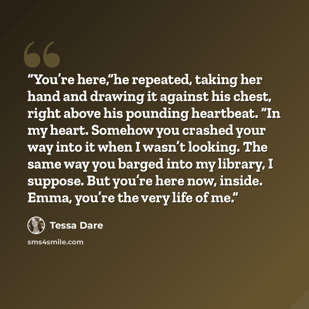 “You’re here,”he repeated, taking her hand and drawing it against his chest, right above his pounding heartbeat. “In my heart. Somehow you crashed your way into it when I wasn’t looking. The same way you barged into my library, I suppose. But you’re here now, inside. Emma, you’re the very life of me.” quote by Tessa Dare