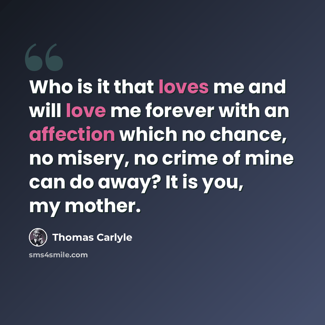 “Who is it that loves me and will love me forever with an affection which no chance, no misery, no crime of mine can do away? It is you, my mother.” quote by Thomas Carlyle