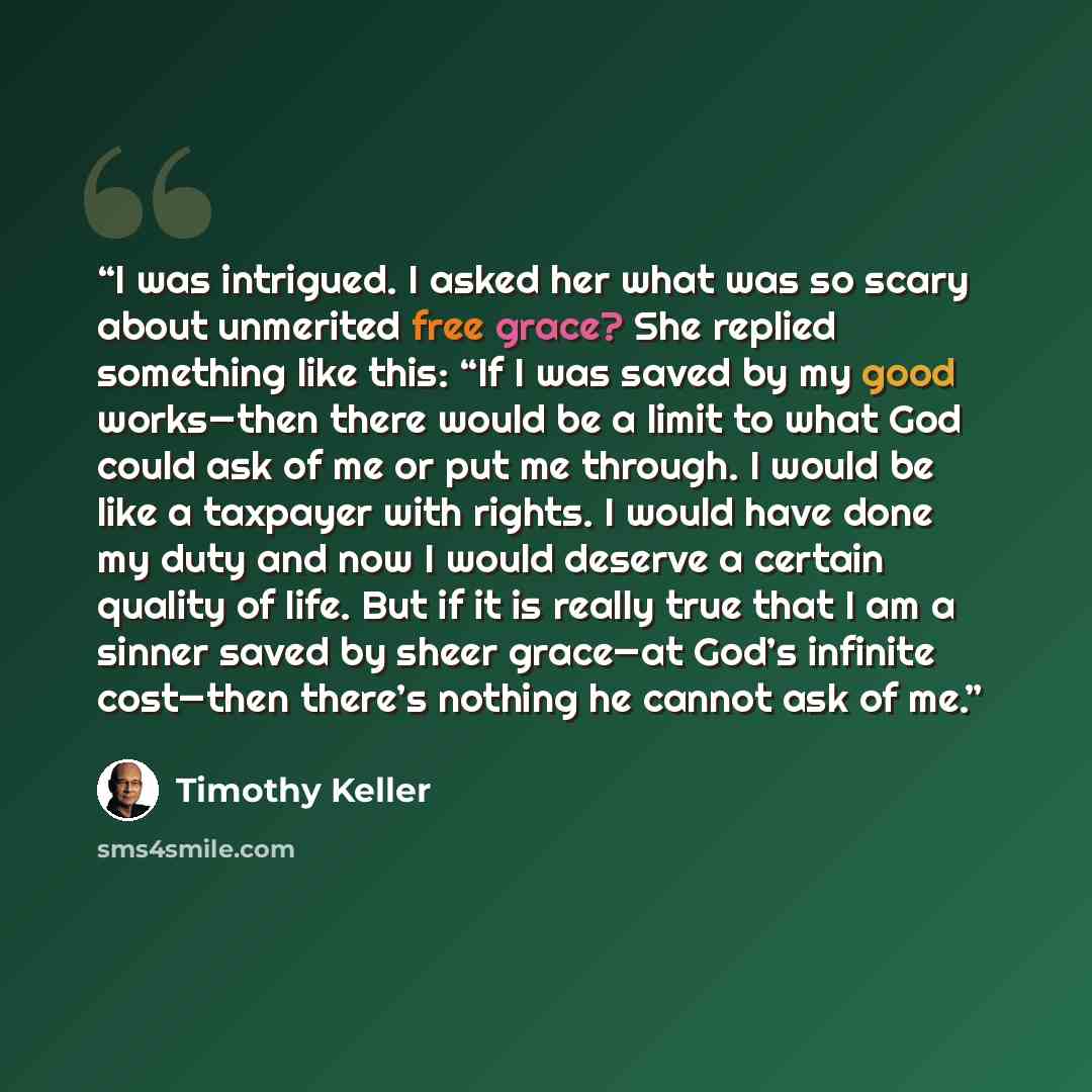 “I was intrigued. I asked her what was so scary about unmerited free grace? She replied something like this: “If I was saved by my good works—then there would be a limit to what God could ask of me or put me through. I would be like a taxpayer with rights. I would have done my duty and now I would…” quote by Timothy Keller