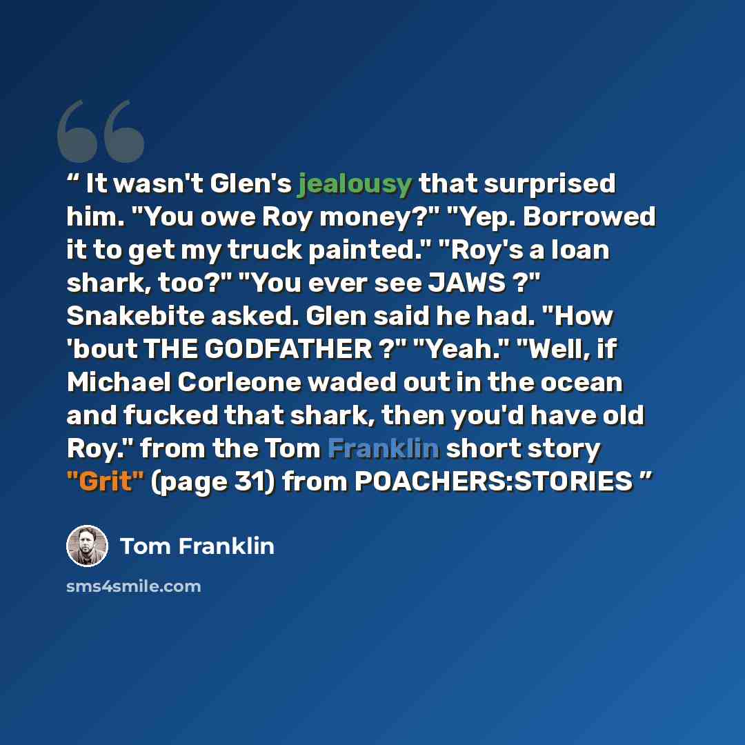 “It wasn't Glen's jealousy that surprised him. "You owe Roy money?" "Yep. Borrowed it to get my truck painted." "Roy's a loan shark, too?" "You ever see JAWS ?" Snakebite asked. Glen said he had. "How 'bout THE GODFATHER ?" "Yeah." "Well, if Michael Corleone waded out in the ocean and fucked that…” quote by Tom Franklin