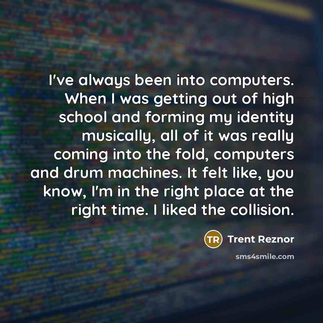 “I've always been into computers. When I was getting out of high school and forming my identity musically, all of it was really coming into the fold, computers and drum machines. It felt like, you know, I'm in the right place at the right time. I liked the collision.” quote by Trent Reznor
