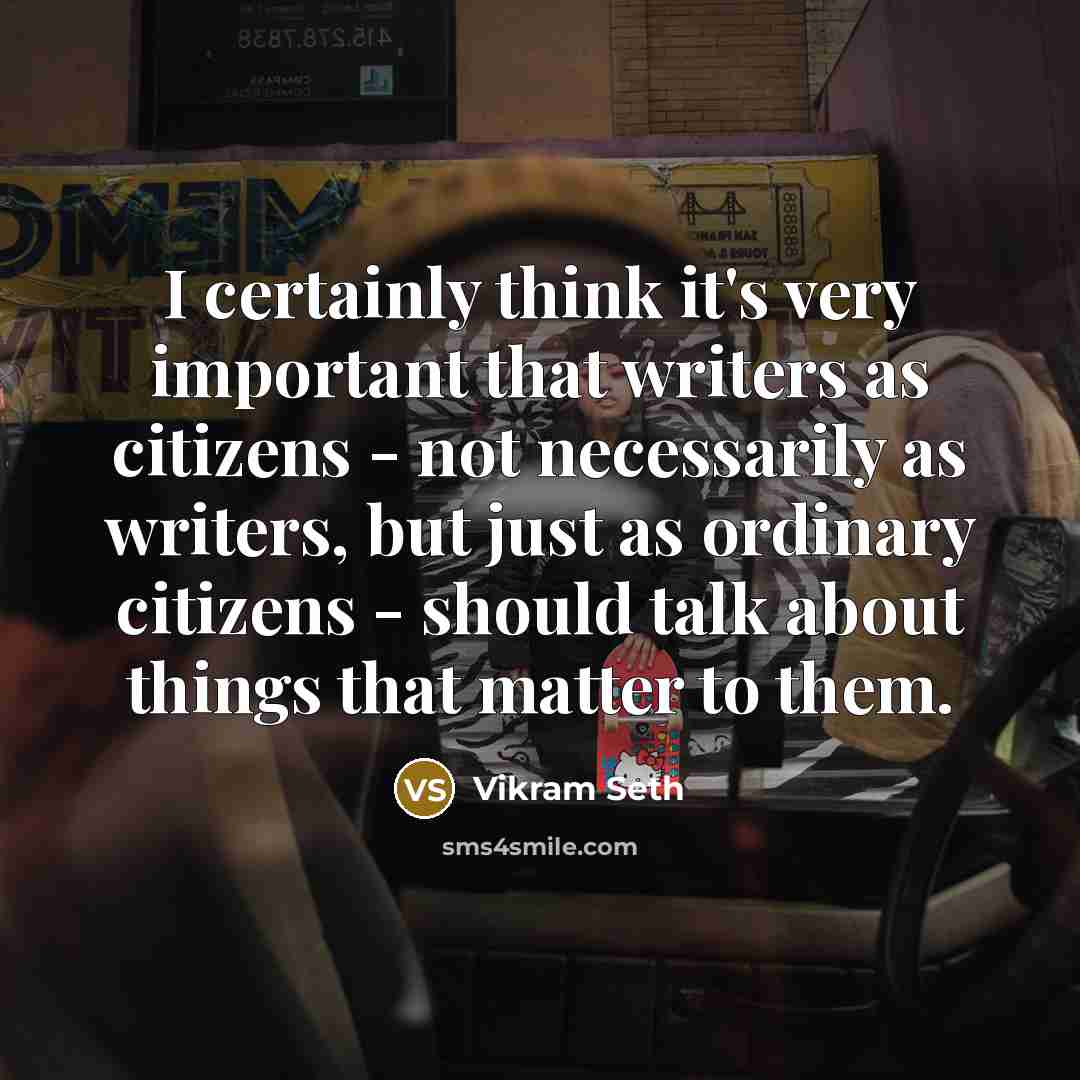 “I certainly think it's very important that writers as citizens - not necessarily as writers, but just as ordinary citizens - should talk about things that matter to them.” quote by Vikram Seth