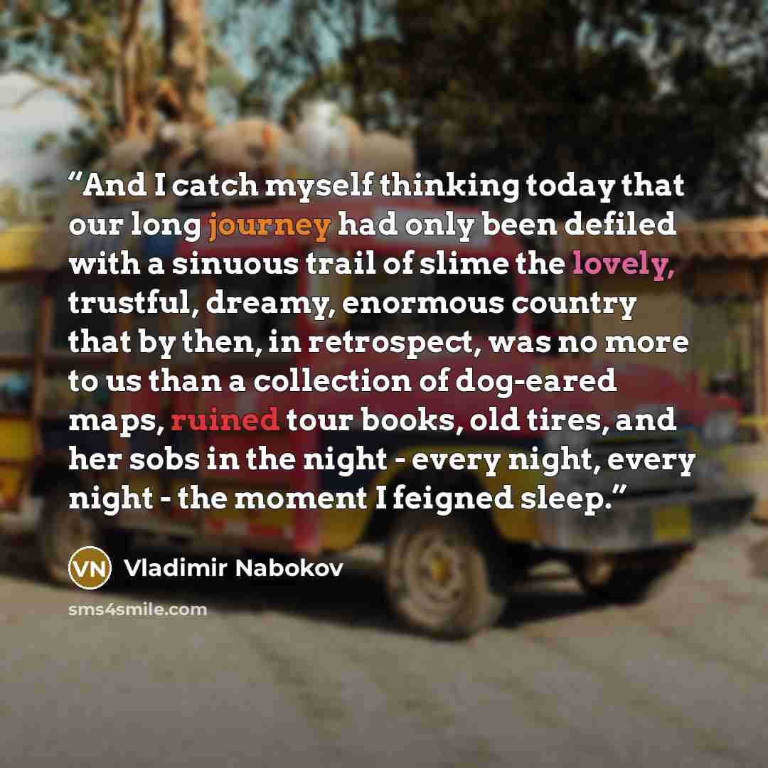 “And I catch myself thinking today that our long journey had only been defiled with a sinuous trail of slime the lovely, trustful, dreamy, enormous country that by then, in retrospect, was no more to us than a collection of dog-eared maps, ruined tour books, old tires, and her sobs in the night…” quote by Vladimir Nabokov