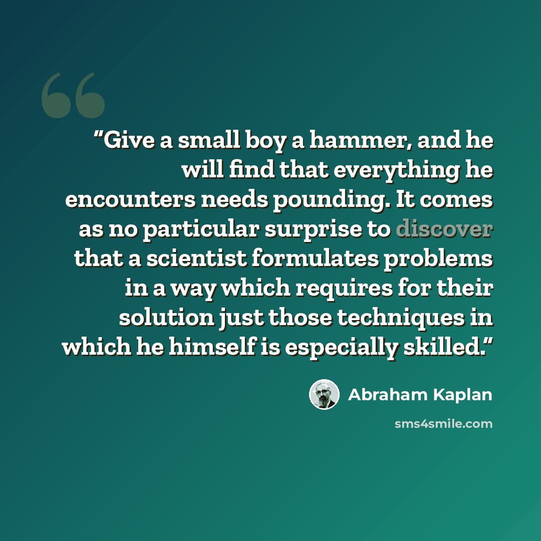 “Give a small boy a hammer, and he will find that everything he encounters needs pounding. It comes as no particular surprise to discover that a scientist formulates problems in a way which requires for their solution just those techniques in which he himself is especially skilled.” quote by Abraham Kaplan