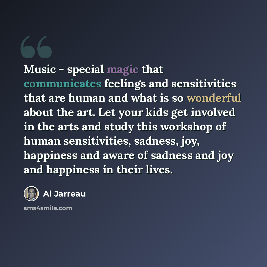 “Music - special magic that communicates feelings and sensitivities that are human and what is so wonderful about the art. Let your kids get involved in the arts and study this workshop of human sensitivities, sadness, joy, happiness and aware of sadness and joy and happiness in their lives.” quote by Al Jarreau