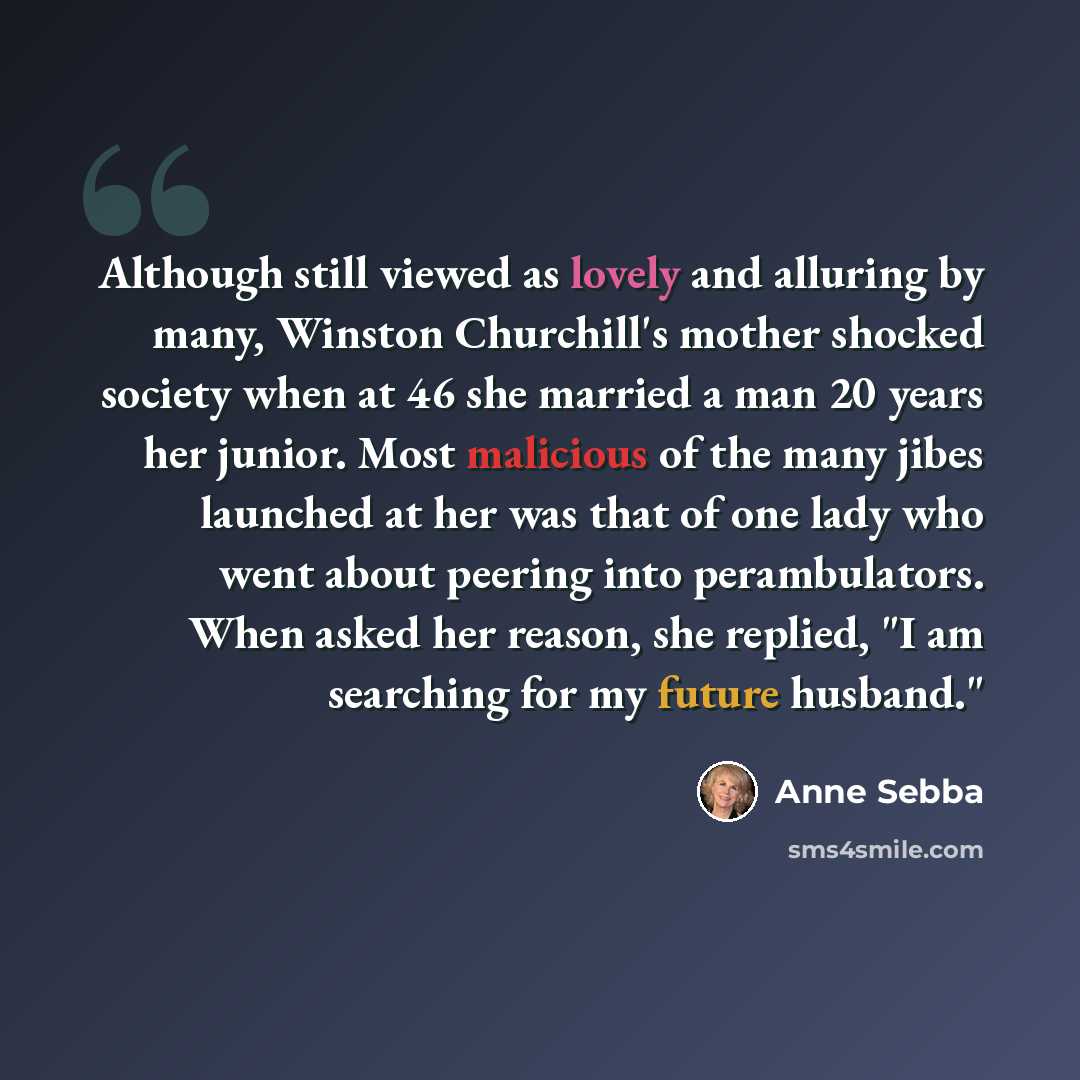 “Although still viewed as lovely and alluring by many, Winston Churchill's mother shocked society when at 46 she married a man 20 years her junior. Most malicious of the many jibes launched at her was that of one lady who went about peering into perambulators. When asked her reason, she replied, "I…” quote by Anne Sebba