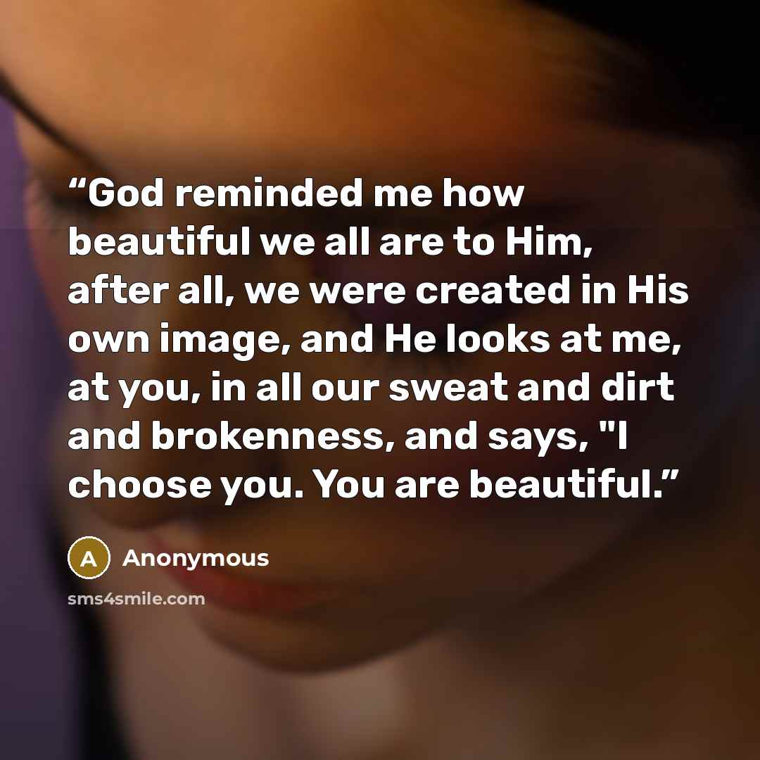 “God reminded me how beautiful we all are to Him, after all, we were created in His own image, and He looks at me, at you, in all our sweat and dirt and brokenness, and says, "I choose you. You are beautiful.” quote by Anonymous