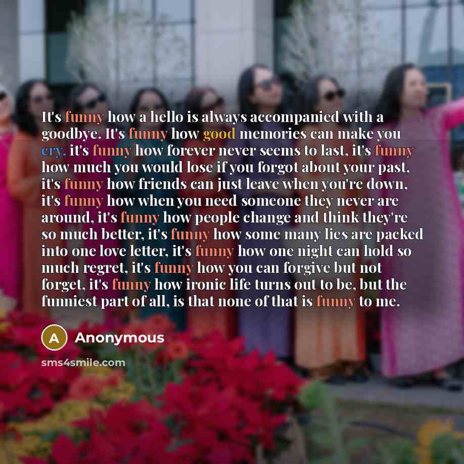 “It's funny how a hello is always accompanied with a goodbye. It's funny how good memories can make you cry, it's funny how forever never seems to last, it's funny how much you would lose if you forgot about your past, it's funny how friends can just leave when you're down, it's funny how when you…” quote by Anonymous