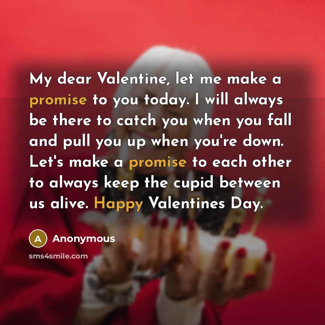 “My dear Valentine, let me make a promise to you today. I will always be there to catch you when you fall and pull you up when you're down. Let's make a promise to each other to always keep the cupid between us alive. Happy Valentines Day.” quote by Anonymous